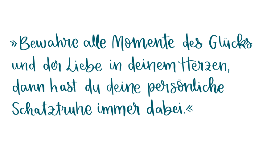 Bewahre alle Momente des Glücks und der Liebe in deinem Herzen. Dann hast du deine persönliche Schatztruhe immer dabei.